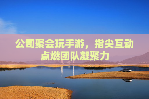 公司聚会玩手游,指尖互动点燃团队凝聚力