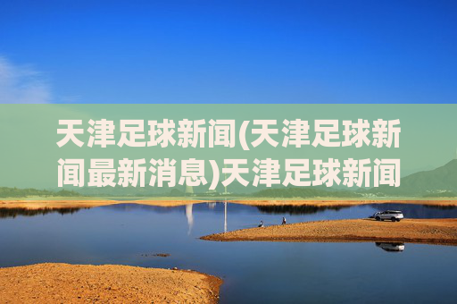 天津足球新闻(天津足球新闻最新消息)天津足球新闻，最新动态与资讯