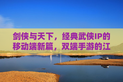 剑侠与天下,经典武侠IP的移动端新篇,双端手游的江湖再续,剑侠与天下,经典武侠IP的移动端新篇,双端手游的江湖再续