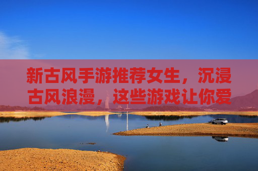 新古风手游推荐女生,沉浸古风浪漫,这些游戏让你爱不释手