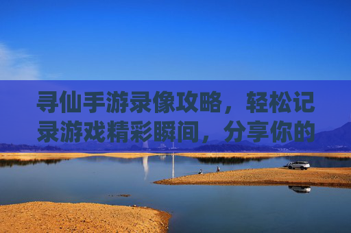 寻仙手游录像攻略,轻松记录游戏精彩瞬间,分享你的仙侠之旅