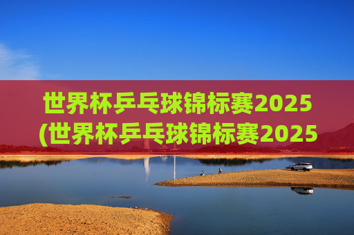 世界杯乒乓球锦标赛2025(世界杯乒乓球锦标赛2025赛程时间表)