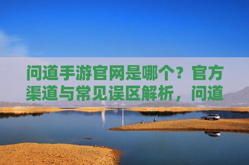 问道手游官网是哪个？官方渠道与常见误区解析，问道手游官网是哪个？官方渠道与常见误区解析