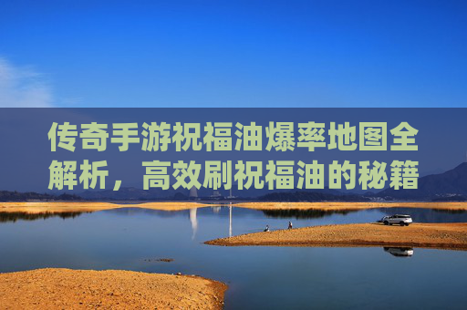 传奇手游祝福油爆率地图全解析，高效刷祝福油的秘籍与技巧
