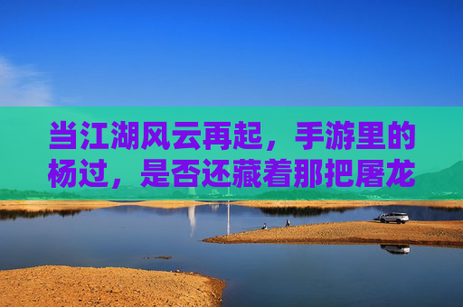 当江湖风云再起,手游里的杨过,是否还藏着那把屠龙之剑?
