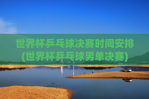 世界杯乒乓球决赛时间安排(世界杯乒乓球男单决赛)