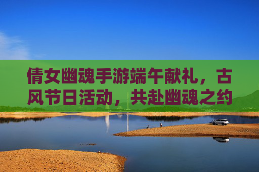 倩女幽魂手游端午献礼,古风节日活动,共赴幽魂之约