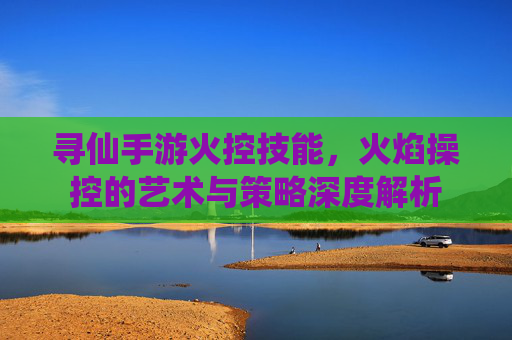 寻仙手游火控技能,火焰操控的艺术与策略深度解析