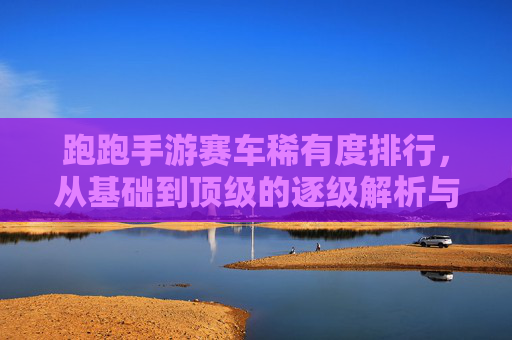 跑跑手游赛车稀有度排行,从基础到顶级的逐级解析与实战推荐