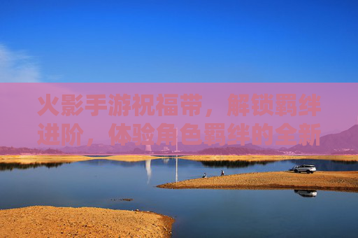 火影手游祝福带，解锁羁绊进阶，体验角色羁绊的全新升级之旅