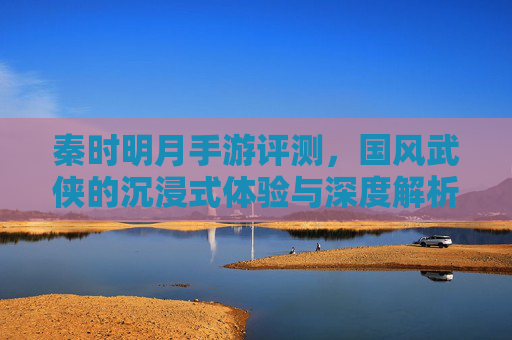 秦时明月手游评测，国风武侠的沉浸式体验与深度解析，秦时明月手游评测，国风武侠的沉浸式体验与深度解析