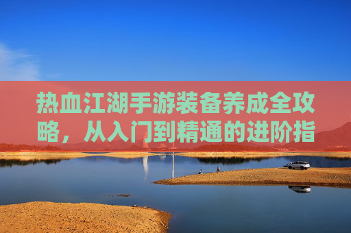 热血江湖手游装备养成全攻略，从入门到精通的进阶指南