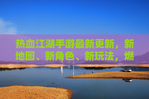 热血江湖手游最新更新，新地图、新角色、新玩法，燃情江湖再续传奇！
