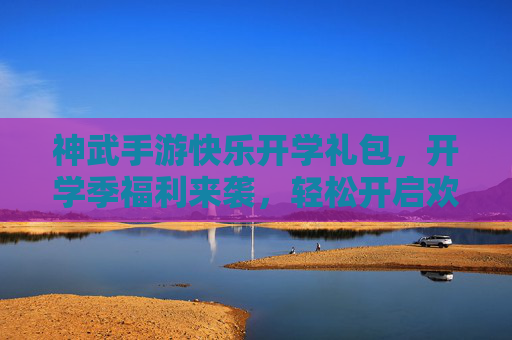 神武手游快乐开学礼包,开学季福利来袭,轻松开启欢乐游戏新篇章