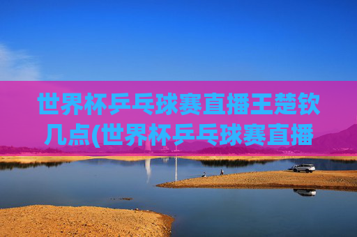 世界杯乒乓球赛直播王楚钦几点(世界杯乒乓球赛直播王楚钦几点开始)
