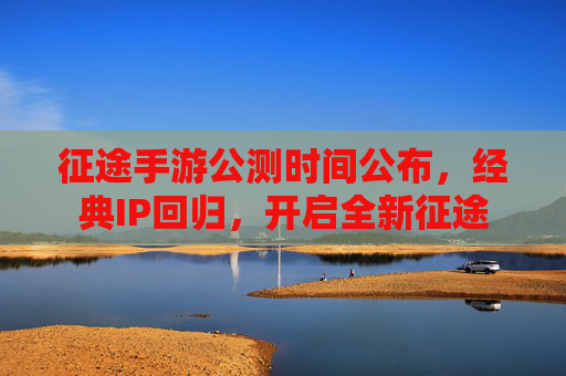 征途手游公测时间公布，经典IP回归，开启全新征途