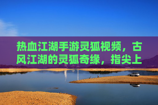 热血江湖手游灵狐视频，古风江湖的灵狐奇缘，指尖上的江湖热浪
