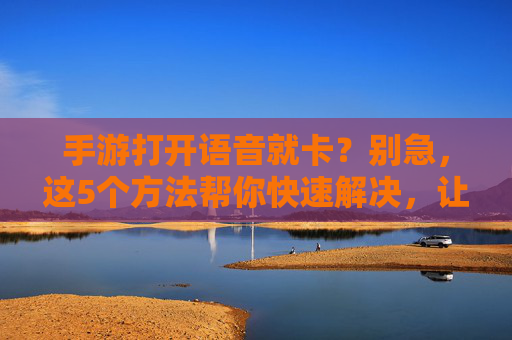 手游打开语音就卡？别急，这5个方法帮你快速解决，让语音流畅无压力！