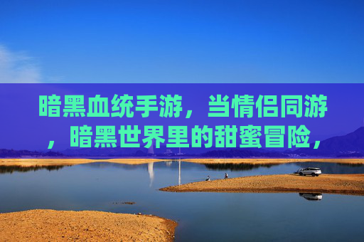 暗黑血统手游,当情侣同游,暗黑世界里的甜蜜冒险,暗黑血统手游,情侣同游,暗黑世界里的甜蜜冒险