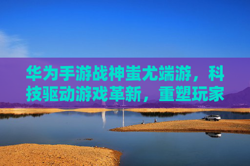 华为手游战神蚩尤端游,科技驱动游戏革新,重塑玩家体验,华为手游战神蚩尤端游,科技驱动游戏革新,重塑玩家体验