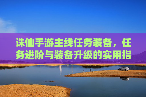 诛仙手游主线任务装备，任务进阶与装备升级的实用指南