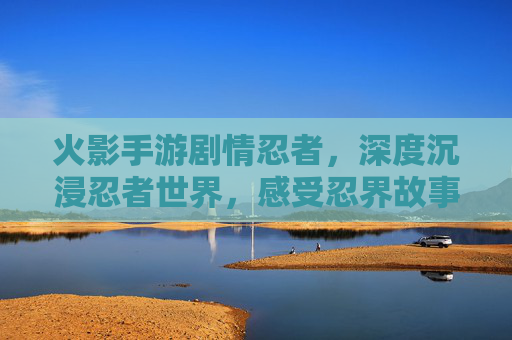 火影手游剧情忍者,深度沉浸忍者世界,感受忍界故事的温度与力量