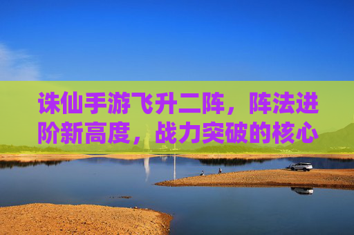 诛仙手游飞升二阵，阵法进阶新高度，战力突破的核心路径