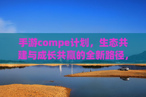 手游compe计划,生态共建与成长共赢的全新路径,手游Compe计划,生态共建与成长共赢的全新路径