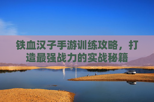 铁血汉子手游训练攻略，打造最强战力的实战秘籍