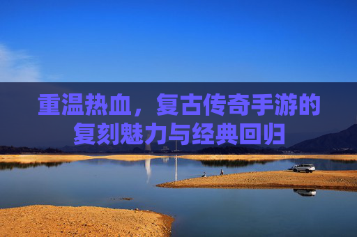 重温热血，复古传奇手游的复刻魅力与经典回归