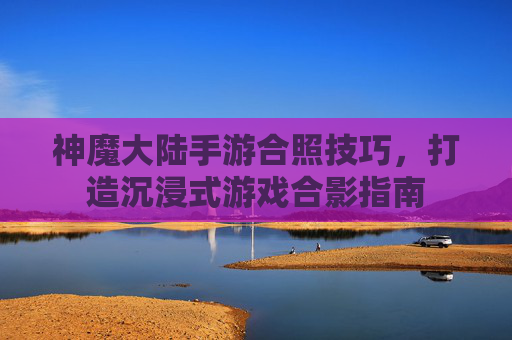 神魔大陆手游合照技巧，打造沉浸式游戏合影指南