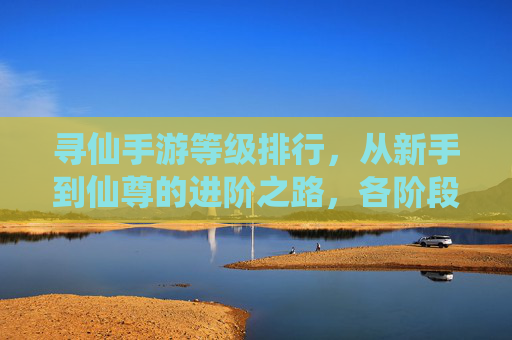 寻仙手游等级排行，从新手到仙尊的进阶之路，各阶段等级解析与成长策略