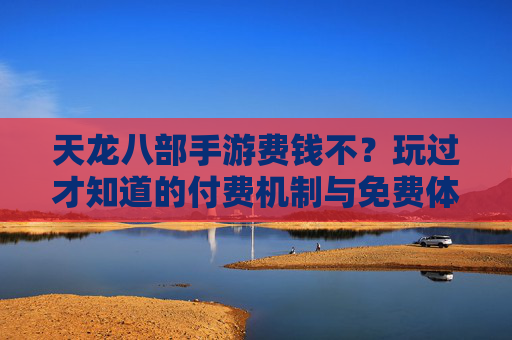 天龙八部手游费钱不?玩过才知道的付费机制与免费体验平衡分析