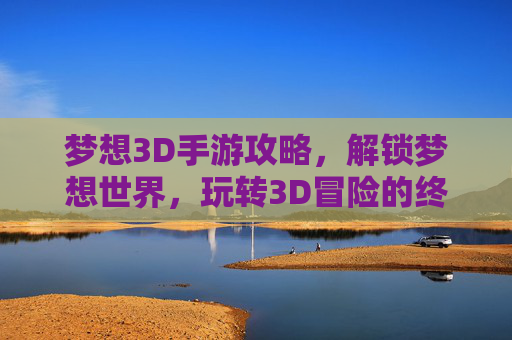 梦想3D手游攻略,解锁梦想世界,玩转3D冒险的终极指南