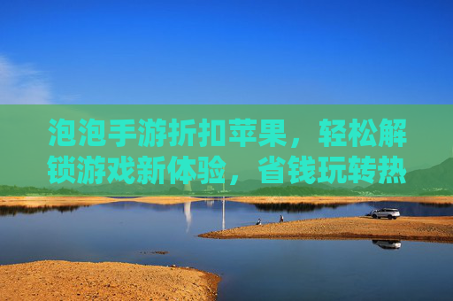 泡泡手游折扣苹果,轻松解锁游戏新体验,省钱玩转热门手游,泡泡手游折扣苹果,轻松省钱玩热门手游,解锁新体验