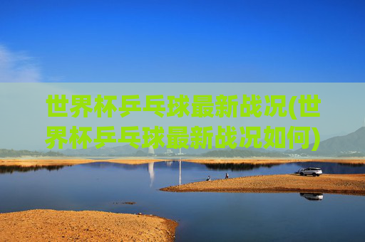世界杯乒乓球最新战况(世界杯乒乓球最新战况如何)