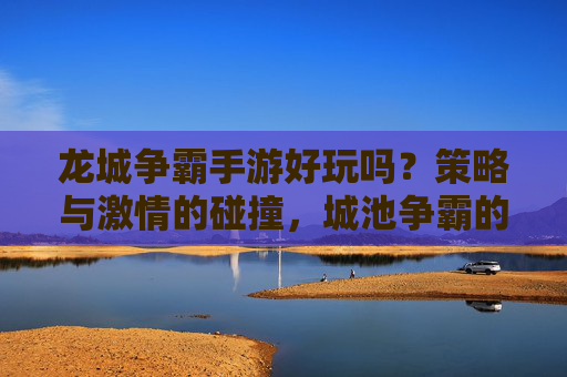 龙城争霸手游好玩吗?策略与激情的碰撞,城池争霸的刺激体验不容错过!