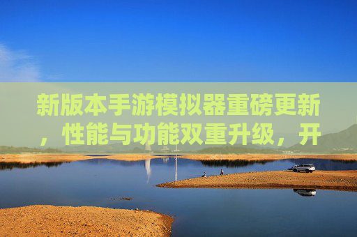 新版本手游模拟器重磅更新,性能与功能双重升级,开启流畅手游新纪元,新版本手游模拟器重磅更新,性能与功能升级,开启流畅手游新纪元