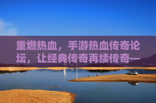重燃热血，手游热血传奇论坛，让经典传奇再续传奇——玩家社区里的传奇新篇章