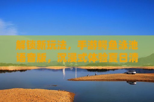 解锁新玩法,手游鳄鱼泳池语音版,沉浸式体验夏日清凉与冒险!
