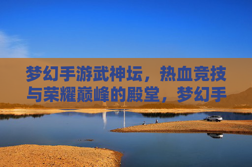 梦幻手游武神坛,热血竞技与荣耀巅峰的殿堂,梦幻手游武神坛,热血竞技与荣耀巅峰的殿堂