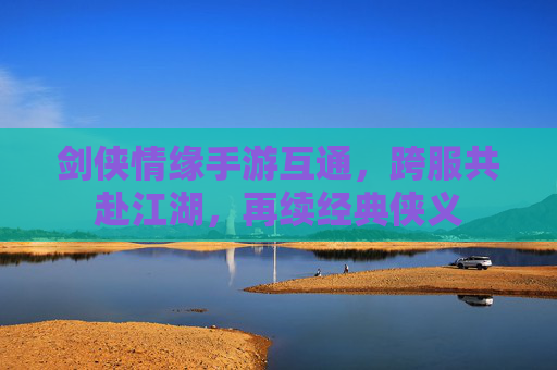 剑侠情缘手游互通,跨服共赴江湖,再续经典侠义