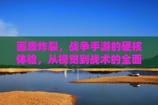 画质炸裂，战争手游的硬核体验，从视觉到战术的全面升级