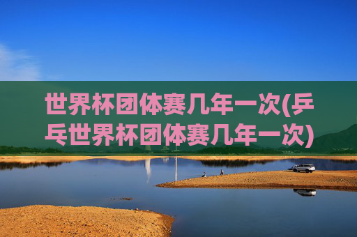 世界杯团体赛几年一次(乒乓世界杯团体赛几年一次)