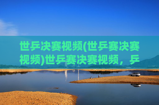 世乒决赛视频(世乒赛决赛视频)世乒赛决赛视频,乒乓球世界冠军争夺战精彩集锦