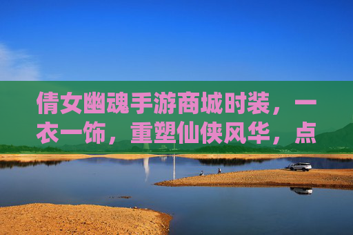 倩女幽魂手游商城时装,一衣一饰,重塑仙侠风华,点亮角色新篇章,倩女幽魂手游商城时装,一衣一饰重塑仙侠风华,点亮角色新篇章