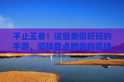 不止王者!这些类似好玩的手游,同样能点燃你的竞技热情,不止王者!这些类似好玩的手游,同样能点燃你的竞技热情