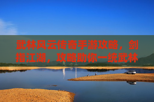 武林风云传奇手游攻略，剑指江湖，攻略助你一统武林！武林风云传奇手游攻略，剑指江湖，攻略助你一统武林！