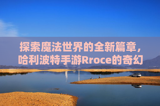 探索魔法世界的全新篇章，哈利波特手游Rroce的奇幻之旅——解锁隐藏魔法与角色成长新体验，探索魔法世界全新篇章，哈利波特手游Rroce的奇幻之旅——解锁隐藏魔法与角色成长新体验