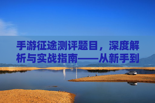手游征途测评题目，深度解析与实战指南——从新手到高手的进阶之路，手游征途深度测评与实战指南，从新手到高手的进阶之路